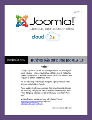 đdjhjds

[Year]

Tài

10-2011

CLOUD2S.COM

HƯỚNG DẪN SỬ DỤNG JOOMLA 1.5
Phần 1

“Tài liệu này mô tả chi tiết về Joomla phiên bản 1.5, nhằm giúp
người sử dụng – những người chưa biết đến Joomla hoặc chưa
có kinh nghiệm quản trị website Joomla có cái nhìn sâu sắc hơn
và quản trị tốt hơn website của mình.
Tài liệu này cũng có thể được dùng cho việc nghiên cứu và tự
làm một website bằng Joomla.
Trong quá trình biên soạn, với góc độ là chuyên gia lập trình có
thể có những chỗ gây khó hiểu. Chúng tôi rất mong nhận được
ý kiến đóng góp của các bạn để tài liệu ngày càng hoàn thiện
hơn.”
Mọi ý kiến đóng góp xin vui lòng gửi về địa chỉ email:
support@cloud2s.com hoặc diễn đàn
http://cloud2s.com/vn/forum
Xin chân thành cảm ơn !
Ban biên tập Cloud2s.com

 