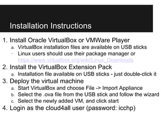 Installation Instructions
1. Install Oracle VirtualBox or VMWare Player
   a.   VirtualBox installation files are available on USB sticks
   –    Linux users should use their package manager or
        https://www.virtualbox.org/wiki/Linux_Downloads
2. Install the VirtualBox Extension Pack
   a.   Installation file available on USB sticks - just double-click it
3. Deploy the virtual machine
   a.   Start VirtualBox and choose File -> Import Appliance
   b.   Select the .ova file from the USB stick and follow the wizard
   c.   Select the newly added VM, and click start
4. Login as the cloud4all user (password: icchp)
 