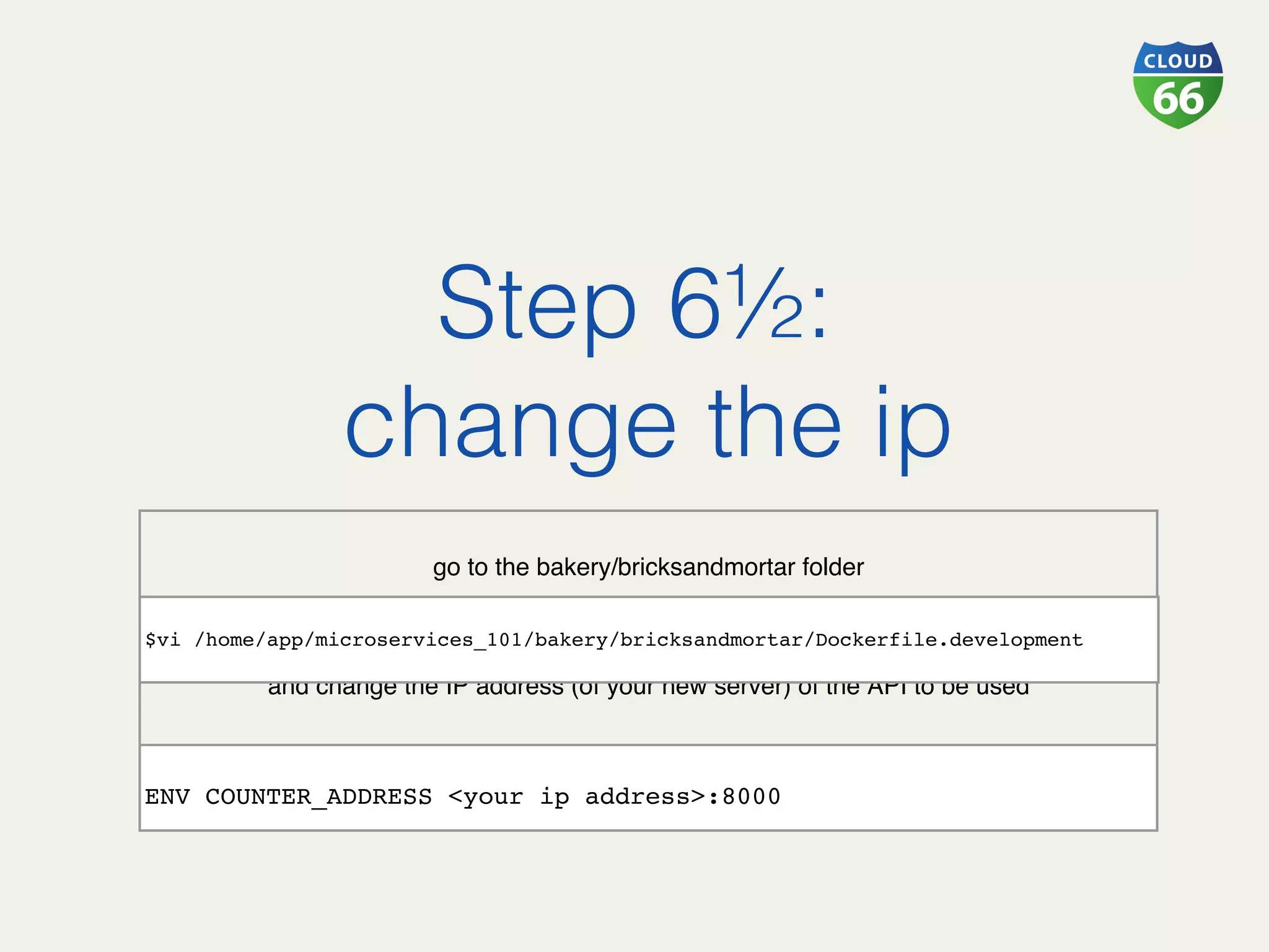  
go to the bakery/bricksandmortar folder
and change the IP address (of your new server) of the API to be used
Step 6½:!
change the ip!
$vi /home/app/microservices_101/bakery/bricksandmortar/Dockerfile.development
 
ENV COUNTER_ADDRESS <your ip address>:8000
 