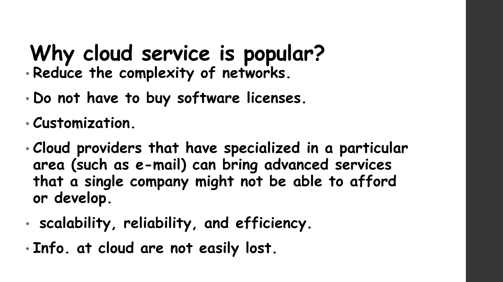 Why cloud service is popular?
• Reduce the complexity of networks.
• Do not have to buy software licenses.
• Customization.
• Cloud providers that have specialized in a particular
area (such as e-mail) can bring advanced services
that a single company might not be able to afford
or develop.
• scalability, reliability, and efficiency.
• Info. at cloud are not easily lost.
 