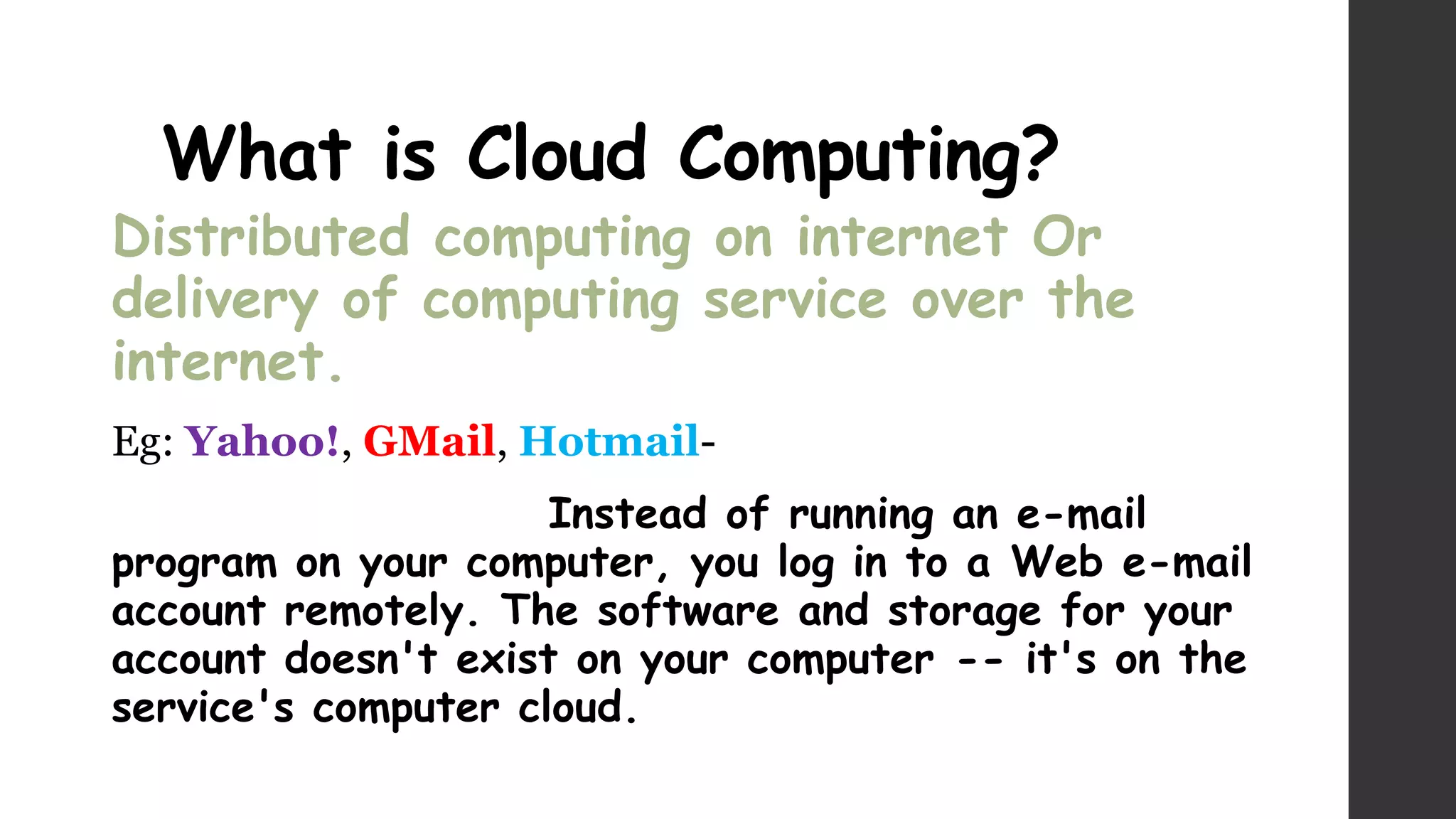 What is Cloud Computing?
Distributed computing on internet Or
delivery of computing service over the
internet.
Eg: Yahoo!, GMail, Hotmail-
Instead of running an e-mail
program on your computer, you log in to a Web e-mail
account remotely. The software and storage for your
account doesn't exist on your computer -- it's on the
service's computer cloud.
 