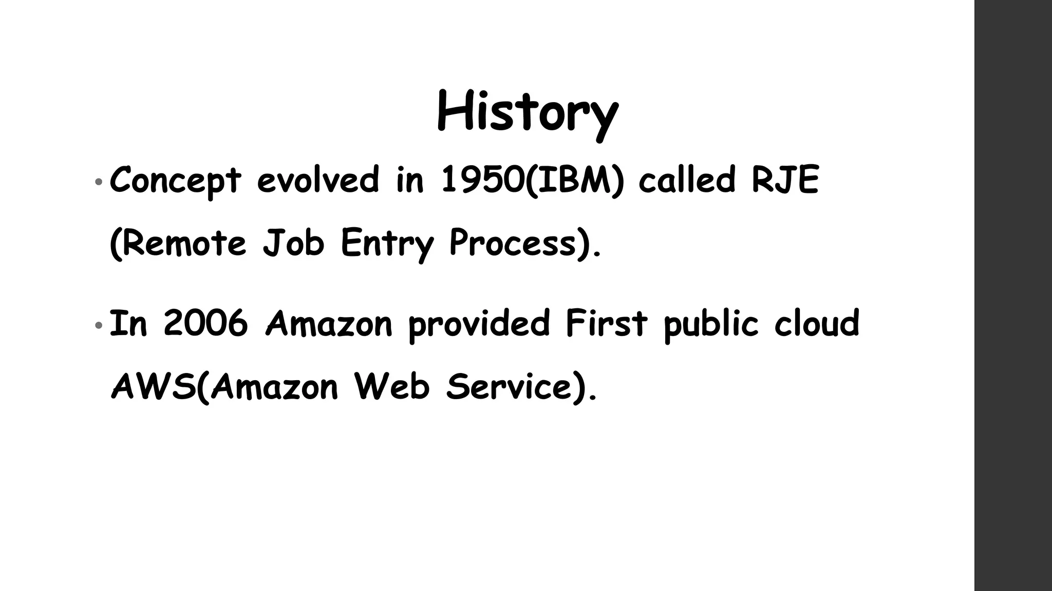History
• Concept evolved in 1950(IBM) called RJE
(Remote Job Entry Process).
• In 2006 Amazon provided First public cloud
AWS(Amazon Web Service).
 