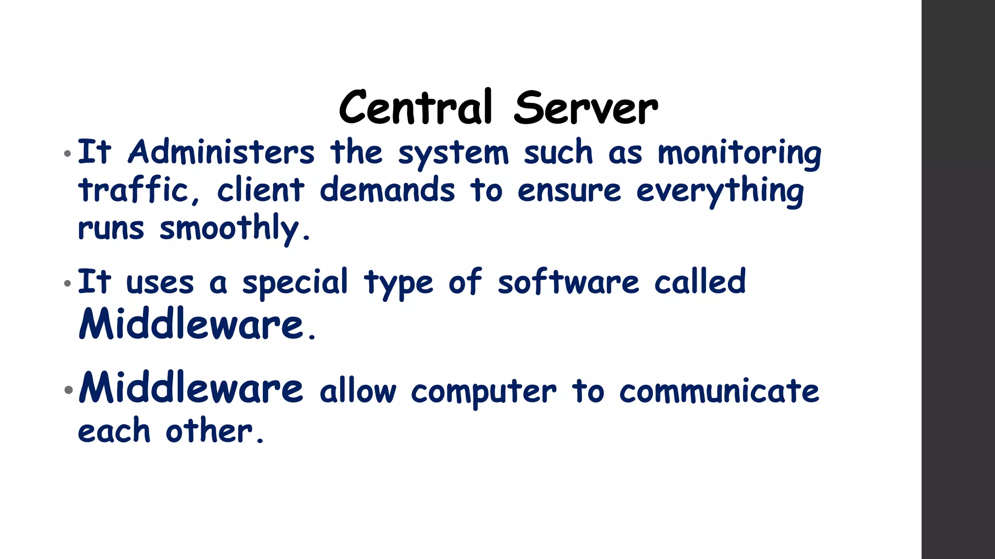 Central Server
• It Administers the system such as monitoring
traffic, client demands to ensure everything
runs smoothly.
• It uses a special type of software called
Middleware.
•Middleware allow computer to communicate
each other.
 