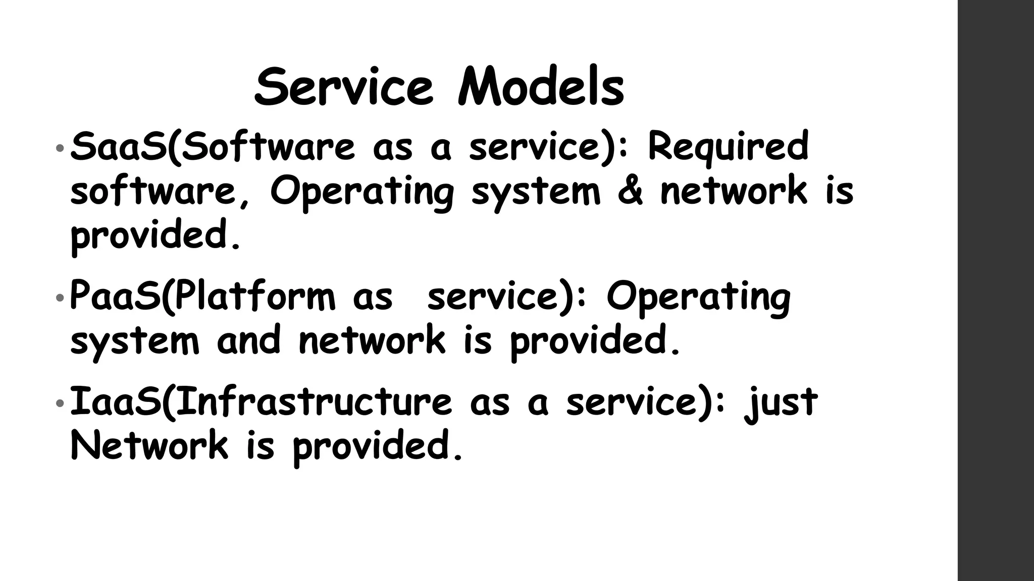 Service Models
• SaaS(Software as a service): Required
software, Operating system & network is
provided.
• PaaS(Platform as service): Operating
system and network is provided.
• IaaS(Infrastructure as a service): just
Network is provided.
 