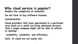 Why cloud service is popular?
• Reduce the complexity of networks.
• Do not have to buy software licenses.
• Customization.
• Cloud providers that have specialized in a particular
area (such as e-mail) can bring advanced services
that a single company might not be able to afford
or develop.
• scalability, reliability, and efficiency.
• Info. at cloud are not easily lost.
 