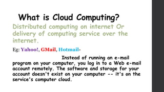 What is Cloud Computing?
Distributed computing on internet Or
delivery of computing service over the
internet.
Eg: Yahoo!, GMail, Hotmail-
Instead of running an e-mail
program on your computer, you log in to a Web e-mail
account remotely. The software and storage for your
account doesn't exist on your computer -- it's on the
service's computer cloud.
 