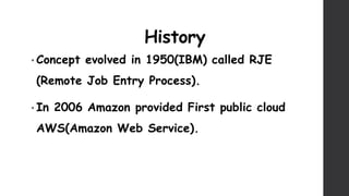 History
• Concept evolved in 1950(IBM) called RJE
(Remote Job Entry Process).
• In 2006 Amazon provided First public cloud
AWS(Amazon Web Service).
 