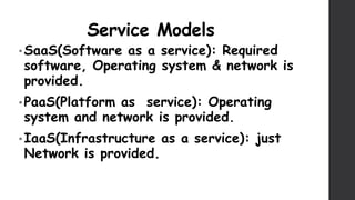 Service Models
• SaaS(Software as a service): Required
software, Operating system & network is
provided.
• PaaS(Platform as service): Operating
system and network is provided.
• IaaS(Infrastructure as a service): just
Network is provided.
 