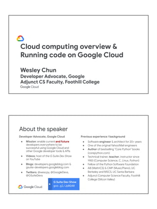 Cloud computing overview &
Running code on Google Cloud
Wesley Chun
Developer Advocate, Google
Adjunct CS Faculty, Foothill College
G Suite Dev Show
goo.gl/JpBQ40
About the speaker
Developer Advocate, Google Cloud
● Mission: enable current and future
developers everywhere to be
successful using Google Cloud and
other Google developer tools & APIs
● Videos: host of the G Suite Dev Show
on YouTube
● Blogs: developers.googleblog.com &
gsuite-developers.googleblog.com
● Twitters: @wescpy, @GoogleDevs,
@GSuiteDevs
Previous experience / background
● Software engineer & architect for 20+ years
● One of the original Yahoo!Mail engineers
● Author of bestselling "Core Python" books
(corepython.com)
● Technical trainer, teacher, instructor since
1983 (Computer Science, C, Linux, Python)
● Fellow of the Python Software Foundation
● AB (Math/CS) & CMP (Music/Piano), UC
Berkeley and MSCS, UC Santa Barbara
● Adjunct Computer Science Faculty, Foothill
College (Silicon Valley)
 