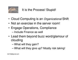 GigaOM Structure 2011
                         It is the Process! Stupid!

 • Cloud Computing is an Organizational Shift
 • Not an exercise in the server room!
 • Engage Operations, Compliance
        – Include Finance as well
 • Lead them beyond buzz word/glamour of
   clouding
        – What will they gain?
        – What will they give up? Mostly risk taking!
rk2153@gmail.com
 