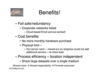 GigaOM Structure 2011
                                      Benefits!
        – Fail safe/redundancy
                • Corporate networks failed
                         – Cloud based Email service worked!
        – Cost benefits
                • No more monthly hardware purchase
                • Physical limit –
                         – Our server room -- maxed out on amperes could not add
                           additional servers – no more load.
        – Process efficiency – location independent
                • Share large datasets over a single medium
    Shared vision            Shared responsibility   Firmwide outcomes!
rk2153@gmail.com
 