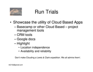 GigaOM Structure 2011
                              Run Trials
 • Showcase the utility of Cloud Based Apps
        – Basecamp or other Cloud Based – project
          management tools
        – CRM tools
        – Google docs
        – Highlight
                • Location independence
                • Availability and reliability

          Don’t make Clouding a Lewis & Clark expedition. We all admire them!.


rk2153@gmail.com
 