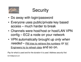 GigaOM Structure 2011
                                Security
• Do away with login/password
• Everyone uses public/private key based
  access – much harder to break
• Channels were host/host or host/LAN VPN
  config – EC2 a node on your network
• VPN automatically brought up only when
  needed – PM tries to retrieve the numbers or NY
  Engineers try to refresh data and so on.

Pay for what is used and for the duration it is used. Address security first.
rk2153@gmail.com
 