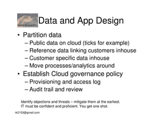GigaOM Structure 2011
                         Data and App Design
 • Partition data
        – Public data on cloud (ticks for example)
        – Reference data linking customers inhouse
        – Customer specific data inhouse
        – Move processes/analytics around
 • Establish Cloud governance policy
        – Provisioning and access log
        – Audit trail and review

    Identify objections and threats – mitigate them at the earliest.
    IT must be confident and proficient. You get one shot.
rk2153@gmail.com
 