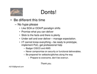 GigaOM Structure 2011
                                          Donts!
 • Be different this time
        – No hype please
                •   Like SOA or OOA/P paradigm shifts
                •   Promise what you can deliver
                •   Stick to the facts and there is plenty
                •   Under sell and over deliver – manage expectation.
                •   I/T cannot know everything – be ready to prototype,
                    implement PoC, get professional help
                         – Badger CISCO and AWS
                         – Never compromise on security or functional deliverables.
                         – Be prepared for setbacks/glitches along the way
                             » Prepare to overcome, don’t be overrun.

                                          Thank you.
rk2153@gmail.com
 