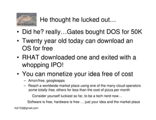 GigaOM Structure 2011
                         He thought he lucked out…
 • Did he? really…Gates bought DOS for 50K
 • Twenty year old today can download an
   OS for free
 • RHAT downloaded one and exited with a
   whopping IPO!
 • You can monetize your idea free of cost
        – Amzn/free, googleapps
        – Reach a worldwide market place using one of the many cloud operators
          some totally free, others for less than the cost of pizza per month
                  Consider yourself luckiest so far, to be a tech nerd now…
            Software is free, hardware is free … just your idea and the market place
rk2153@gmail.com
 