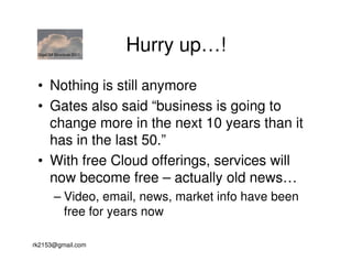 GigaOM Structure 2011
                         Hurry up…!
 • Nothing is still anymore
 • Gates also said “business is going to
   change more in the next 10 years than it
   has in the last 50.”
 • With free Cloud offerings, services will
   now become free – actually old news…
        – Video, email, news, market info have been
          free for years now

rk2153@gmail.com
 
