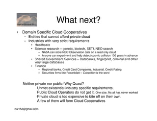 GigaOM Structure 2011
                                       What next?
 • Domain Specific Cloud Cooperatives
        – Entities that cannot afford private cloud
        – Industries with very strict requirements
                • Healthcare
                • Science research – genetic, biotech, SETI, NEO search
                         – NASA can store NEO Observation data on a read only cloud
                         – Anyone can experiment and help detect cosmic collision 100 years in advance
                • Shared Government Services – Databanks, fingerprint, criminal and other
                  very large databases
                • Finance
                         – Regional banks, Credit Card Companies, Actuarial, Credit Rating
                         – Securities firms like Rosenblatt – Cooptition is the word



       Neither private nor public! Why Quasi?
                Unmet existential industry specific requirements.
                Public Cloud Operators do not get it. One size, fits all has never worked
                Private cloud is too expensive to bite off on their own.
                A few of them will form Cloud Cooperatives

rk2153@gmail.com
 