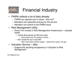 GigaOM Structure 2011
                             Financial Industry
 • FINRA collects a lot of data already
        – FINRA can operate such a cloud – why not?
        – Members can subscribe and pay for the service
        – Members can submit to the FINRA cloud
 • Risk Management Utility
        – Every Firm invests in Risk Management infrastructure – colossal
          waste
                • market data (grows by GB every day)
                         – Same data every firm gathers, stores….
                • don’t need the iron in the AM
                         – After close before CEO’s supper – need all the cycles I can get
 • Valuation Service – ditto
        – Imagine the resulting transparency in Valuation & Risk
          Management

rk2153@gmail.com
 