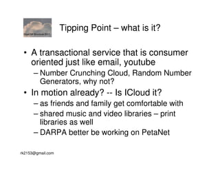 GigaOM Structure 2011
                         Tipping Point – what is it?

 • A transactional service that is consumer
   oriented just like email, youtube
        – Number Crunching Cloud, Random Number
          Generators, why not?
 • In motion already? -- Is ICloud it?
        – as friends and family get comfortable with
        – shared music and video libraries – print
          libraries as well
        – DARPA better be working on PetaNet

rk2153@gmail.com
 
