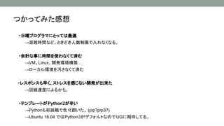 つかってみた感想
・日曜プログラマにとっては最適
→混雑時間など、ときどき人数制限で入れなくなる。
・余計な事に時間を使わなくて済む
→VM、Linux、開発環境構築…
→ローカル環境を汚さなくて済む
・レスポンスも早く、ストレスを感じない開発が出来た
→回線速度によるかも。
・テンプレートがPython2が辛い
　　→Pythonも初挑戦で色々躓いた。 (pip?pip3?)
→Ubuntu 16.04 ではPython3がデフォルトなのでUGに期待してる。
 