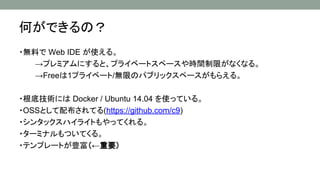 ・無料で Web IDE が使える。
→プレミアムにすると、プライベートスペースや時間制限がなくなる。
→Freeは1プライベート/無限のパブリックスペースがもらえる。
・根底技術には Docker / Ubuntu 14.04 を使っている。
・OSSとして配布されてる(https://github.com/c9)
・シンタックスハイライトもやってくれる。
・ターミナルもついてくる。
・テンプレートが豊富（←重要）
何ができるの？
 