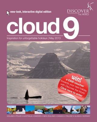 1 Talk to the experts ✆ 01737 218 812
cloud9Inspiration for unforgettable holidays | May 2013
ICELAND • POLAR • AUSTRALIA • SWEDEN • NEW ZEALAND • CANADA • FINLAND • ALASKA • NORWAY
new-look, interactive digital edition
win!a £500 voucher
towards your next holiday
with Discover the World
Click here to enter
 