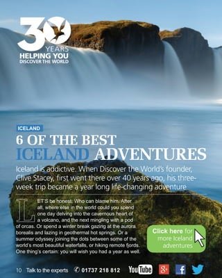 ICELAND 
6 of the best 
ICELAND ADVENTURES 
Iceland is addictive. When Discover the World’s founder, 
Clive Stacey, first went there over 40 years ago, his three-week 
trip became a year long life-changing adventure 
ET’S be honest. Who can blame him. After 
all, where else in the world could you spend 
one day delving into the cavernous heart of 
a volcano, and the next mingling with a pod 
of orcas. Or spend a winter break gazing at the aurora 
borealis and lazing in geothermal hot springs. Or a 
summer odyssey joining the dots between some of the 
world’s most beautiful waterfalls, or hiking remote fjords. 
One thing’s certain: you will wish you had a year as well. 
10 Talk to the experts ✆ 01737 218 812 
Click here for 
more Iceland 
adventures 
 