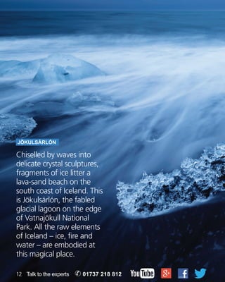 JöKULSáRLóN 
Chiselled by waves into 
delicate crystal sculptures, 
fragments of ice litter a 
lava-sand beach on the 
south coast of Iceland. This 
is Jökulsárlón, the fabled 
glacial lagoon on the edge 
of Vatnajökull National 
Park. All the raw elements 
of Iceland – ice, fire and 
water – are embodied at 
this magical place. 
12 Talk to the experts ✆ 01737 218 812 
 