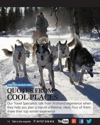 WINTER ADVENTURES 
QUOTES FROM 
COOL PLACES 
Our Travel Specialists talk from firsthand experience when 
they help you plan a trip-of-a-lifetime. Here, four of them 
share their top winter experience 
14 Talk to the experts ✆ 01737 218 812 
 