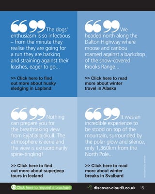 Q 
The dogs’ 
enthusiasm is so infectious 
– from the minute they 
realise they are going for 
a run they are barking 
and straining against their 
leashes, eager to go... 
>> Click here to find 
out more about husky 
sledging in Lapland 
Q 
We 
headed north along the 
Dalton Highway where 
moose and caribou 
roamed against a backdrop 
of the snow-covered 
Brooks Range... 
>> Click here to read 
more about winter 
travel in Alaska 
Q 
Nothing 
can prepare you for 
the breathtaking view 
from Eyjafjallajökull. The 
atmosphere is eerie and 
the view is extraordinarily 
spine-tingling! 
>> Click here to find 
out more about superjeep 
tours in Iceland 
Q 
It was an 
incredible experience to 
be stood on top of the 
mountain, surrounded by 
the polar glow and silence, 
only 1,360km from the 
North Pole... 
>> Click here to read 
more about winter 
breaks in Svalbard 
RAGNAR TH SIGURDSSON 
ZClick here to request a brochure 8 discover-cloud9.co.uk 15 
 