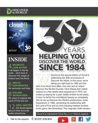 INSIDE 
4 AN ARCTIC 
LOVE AFFAIR 
It all began in the far 
north... click here to 
discover the magic of 
Iceland and the Arctic 
6 ARCTIC 
EXPERIENCES 
Six seriously cool trips 
8 ICELAND 
ADVENTURES 
Six ways to explore the 
Land of Fire and Ice 
12 COOL QUOTES 
Our travel experts 
recount their favourite 
winter adventures 
W elcome to this special edition of Cloud 9, 
celebrating the 30th anniversary of 
Discover the World. In this issue, we’re 
taking you right back to 1984 and the 
start of an Arctic love affair: one man and an island. 
Discover the World’s founder, Clive Stacey first visited 
Iceland on a few weeks work experience in 1972, but 
ended up staying for a year, totally smitten by the place. 
In fact, he fell for the mid-Atlantic beauty so completely 
that he set up Discover the World’s predecessor, Arctic 
Experience, in 1984, cementing his relationship with 
the Land of Fire and Ice and including holidays to other 
Arctic gems, like Greenland. The magnetic north remains 
Cloud 9 is interactive! Click the green links to explore... 
2 Talk to the experts ✆ 01737 218 812 
 
