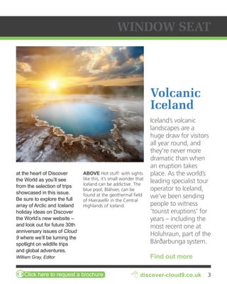 WINDOW SEAT 
at the heart of Discover 
the World as you’ll see 
from the selection of trips 
showcased in this issue. 
Be sure to explore the full 
array of Arctic and Iceland 
holiday ideas on Discover 
the World’s new website – 
and look out for future 30th 
anniversary issues of Cloud 
9 where we’ll be turning the 
spotlight on wildlife trips 
and global adventures. 
William Gray, Editor 
ABOVE Hot stuff: with sights 
like this, it’s small wonder that 
Iceland can be addictive. The 
blue pool, Bláhver, can be 
found at the geothermal field 
of Hveravellir in the Central 
Highlands of Iceland. 
Volcanic 
Iceland 
Iceland’s volcanic 
landscapes are a 
huge draw for visitors 
all year round, and 
they’re never more 
dramatic than when 
an eruption takes 
place. As the world’s 
leading specialist tour 
operator to Iceland, 
we’ve been sending 
people to witness 
‘tourist eruptions’ for 
years – including the 
most recent one at 
Holuhraun, part of the 
Bárðarbunga system. 
Find out more 
ZClick here to request a brochure 8 discover-cloud9.co.uk 3 
 