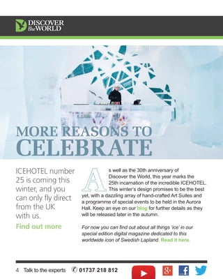 MORE REASONS TO 
CELEBRATE 
A s well as the 30th anniversary of 
Discover the World, this year marks the 
25th incarnation of the incredible ICEHOTEL. 
This winter’s design promises to be the best 
yet, with a dazzling array of hand-crafted Art Suites and 
a programme of special events to be held in the Aurora 
Hall. Keep an eye on our blog for further details as they 
will be released later in the autumn. 
For now you can find out about all things ‘ice’ in our 
special edition digital magazine dedicated to this 
worldwide icon of Swedish Lapland. Read it here. 
Icehotel number 
25 is coming this 
winter, and you 
can only fly direct 
from the UK 
with us. 
Find out more 
4 Talk to the experts ✆ 01737 218 812 
 