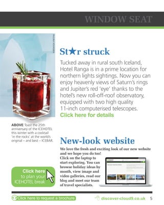 PAULINA HOLMGREN 
ABOVE Toast the 25th 
anniversary of the ICEHOTEL 
this winter with a cocktail 
‘in the rocks’ at the world’s 
original – and best – ICEBAR. 
Click here 
to plan your 
ICEHOTEL break 
WINDOW SEAT 
Sthr struck 
Tucked away in rural south Iceland, 
Hotel Ranga is in a prime location for 
northern lights sightings. Now you can 
enjoy heavenly views of Saturn’s rings 
and Jupiter’s red ‘eye’ thanks to the 
hotel’s new roll-off-roof observatory, 
equipped with two high quality 
11-inch computerised telescopes. 
Click here for details 
New-look website 
We love the fresh and exciting look of our new website 
and we hope you do too! 
Click on the laptop to 
start exploring. You can 
browse holiday ideas by 
month, view image and 
video galleries, read our 
blog and meet our team 
of travel specialists. 
ZClick here to request a brochure 8 discover-cloud9.co.uk 5 
 