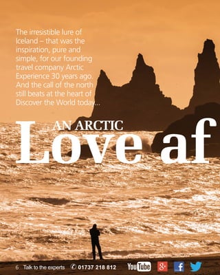 The irresistible lure of 
Iceland – that was the 
inspiration, pure and 
simple, for our founding 
travel company Arctic 
Experience 30 years ago. 
And the call of the north 
still beats at the heart of 
Discover the World today... 
Love af AN ARCTIC 
6 Talk to the experts ✆ 01737 218 812 
 