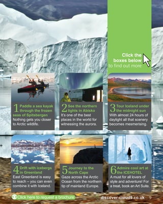 MAIN PIC: DENNIS MINTY; 6: PAULINA HOLMGREN 
2 See the northern 
lights in Abisko 
It’s one of the best 
places in the world for 
witnessing the aurora. 
5 Journey to the 
North Cape 
Gaze across the Arctic 
Ocean from the northern 
tip of mainland Europe. 
4 Drift with icebergs 
in Greenland 
East Greenland is easy 
to reach – you can even 
combine it with Iceland. 
Click the 
boxes below 
to find out more 
6 Admire cool art at 
the ICEHOTEL 
A must for all lovers of 
style and adventure! For 
a treat, book an Art Suite. 
1 Paddle a sea kayak 
through the frozen 
seas of Spitsbergen 
Nothing gets you closer 
to Arctic wildlife. 
3 Tour Iceland under 
the midnight sun 
With almost 24 hours of 
daylight all that scenery 
becomes mesmerising. 
ZClick here to request a brochure 8 discover-cloud9.co.uk 9 
 