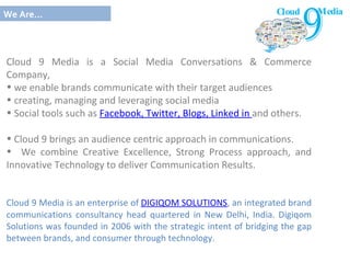Cl oud 9 Media is a Social Media Conversations & Commerce Company,  we enable brands communicate with their target audiences creating, managing and leveraging social media  Social tools such as  Facebook, Twitter, Blogs, Linked in  and others. Cloud 9 brings an audience centric approach in communications.  We combine Creative Excellence, Strong Process approach, and Innovative Technology to deliver Communication Results. Cloud 9 Media is an enterprise of  DIGIQOM SOLUTIONS , an integrated brand communications consultancy head quartered in New Delhi, India. Digiqom Solutions was founded in 2006 with the strategic intent of bridging the gap between brands, and consumer through technology. We Are… Cloud Media  