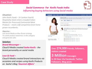 Objective :  Use Social Media as Blue Ocean strategy To create product awareness in the category and generate sales  Situation: John Keells Foods – Sri Lankan Food & Hospitality Giant enters crowded Indian Market for Processed Continental Meat Products – meets stiff competition from home grown incumbents . Solution: Brand Messenger –   Cloud 9 Media created  Sasha Keells   -  the brand personality on social media  Love & Food –  Cloud 9 Media created brand interactions via occasions and recipes using Keells Products on  Sasha’s Blog  ‘ Gourmet Affairs’ Over  274,000  friends, followers, visitors created  3 Million  messages In 30 Days Via Facebook, Twitter Followers, Blog posts Social Commerce  For  Keells Foods India:  Influencing buying behaviors using Social media Case Study 