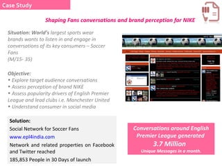 Solution: Social Network for Soccer Fans  www.epl4india.com Network and related properties on Facebook and Twitter reached  185,853 People in 30 Days of launch  Conversations around English Premier League generated  3.7 Million  Unique Messages in a month. Objective:  Explore target audience conversations Assess perception of brand NIKE  Assess popularity drivers of English Premier League and lead clubs i.e. Manchester United Understand consumer in social media Situation: World’s  largest sports wear brands wants to listen in and engage in conversations of its key consumers – Soccer Fans (M/15- 35)  Case Study Shaping Fans conversations and brand perception for NIKE 