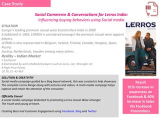 Social Commerce & Conversations for Lerros India:  Influencing buying behaviors using Social media Case Study SITUATION  Europe’s leading premium casual wear brand enters India in 2008 Established in 1983, LERROS is considered amongst the premium casual wear apparel players.  LERROS is also represented in Belgium, Ireland, Finland, Canada, Hungary, Spain, Russia,  Austria, Netherlands, Sweden among many others. Reality – Indian Market  Cluttered  Dominated by well established players such as Levis, Lee, Wrangler etc High Price Points  TG 25 -45 M/F SOLUTION & CREATVITIY  Social media campaign guided by a blog based network, this was created to help showcase The complete Lerros Range along with pictures and videos. A multi-media campaign helps capture and retain the attention of the consumer. Officially Casual  A social media campaign dedicated to promoting Lerros Casual Wear amongst  The Youth and young at heart.  Creating Buzz and Customer Engagement using  Facebook,  Ning  and  Twitter   Result 91% Increase in awareness on Facebook & 40% increase in Sales Via Facebook Promotions  