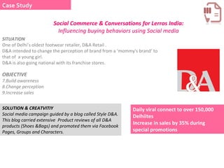 Social Commerce & Conversations for Lerros India:  Influencing buying behaviors using Social media SITUATION  One of Delhi’s oldest footwear retailer, D&A Retail .  D&A intended to change the perception of brand from a ‘mommy's brand’ to that of  a young girl.  D&A is also going national with its franchise stores.  OBJECTIVE Build awareness  Change perception  Increase sales  SOLUTION & CREATVITIY  Social media campaign guided by a blog called Style D&A. This blog carried extensive  Product reviews of all D&A products (Shoes &Bags) and promoted them via Facebook  Pages, Groups and Characters.  Daily viral connect to over 150,000 Delhiites  Increase in sales by 35% during special promotions  Case Study 