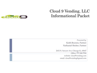 Cloud 9 Vending, LLC
 Informational Packet




                             Presented by:
               Keith Braxton, Partner
            Nathaniel Shober, Partner

   2632 N. Sawyer Ave, Chicago IL, 60647
                      Office: 773 340-7936
             website: cloud9vending.com
        email: cloud9vending@gmail.com
 