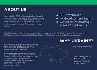 ABOUT US
Founded in 2016 with head office based in
Kyiv, Ukraine. Our focus is building strong
relationships with our customers and
delivering innovative IT solutions for our
clients.
Cloud9 Solutions offers the best in Ukrainian Development, the flexibility of results-driven Western
Management, and the successful Global Delivery of dedicated teams and software solutions.
● 50+ employees
● 4+ development teams
● Global client coverage
across 3 continents
WHY UKRAINE?
Ukraine is a leader in IT the amount
of IT certified professionals with a
great education system.
Comparing to other outsourcing
locations Ukrainian developers have
a greater cultural similarity to
western countries with a similar
approach to work and
communication.
Proximity to Europe.
Cost savings of up
to 60% when
comparing to on-
shore rates.
 