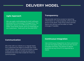 DELIVERY MODEL
Agile Approach
We use agile methodology for both software
development and project management. The
approach allows us to efficiently complete
tasks, have fewer issues, and cut expenses of
our customers. Tools such as Jira and VSTS
Continuous Integration
Use continuous integration so that customers
can see the latest builds and track the recent
changes and fixes. This allows to deliver
products at any time if it is required by a
client.
Communication
We chat with our clients on a regular basis.
Our customers are able to choose the most
comfortable means of communication (video
chats, phone calls, or emails) as well as to
schedule the time that is best for them to
communicate.
Transparency
We provide real time access to reporting
information on work progress, what is done
and is to be done. They know what remote
teams are doing, and are able to make
changes if needed.
 