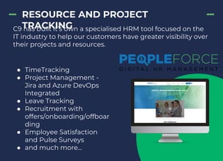 RESOURCE AND PROJECT
TRACKINGC9 has built it’s own a specialised HRM tool focused on the
IT industry to help our customers have greater visibility over
their projects and resources.
● TimeTracking
● Project Management -
Jira and Azure DevOps
Integrated
● Leave Tracking
● Recruitment with
offers/onboarding/offboar
ding
● Employee Satisfaction
and Pulse Surveys
● and much more...
 