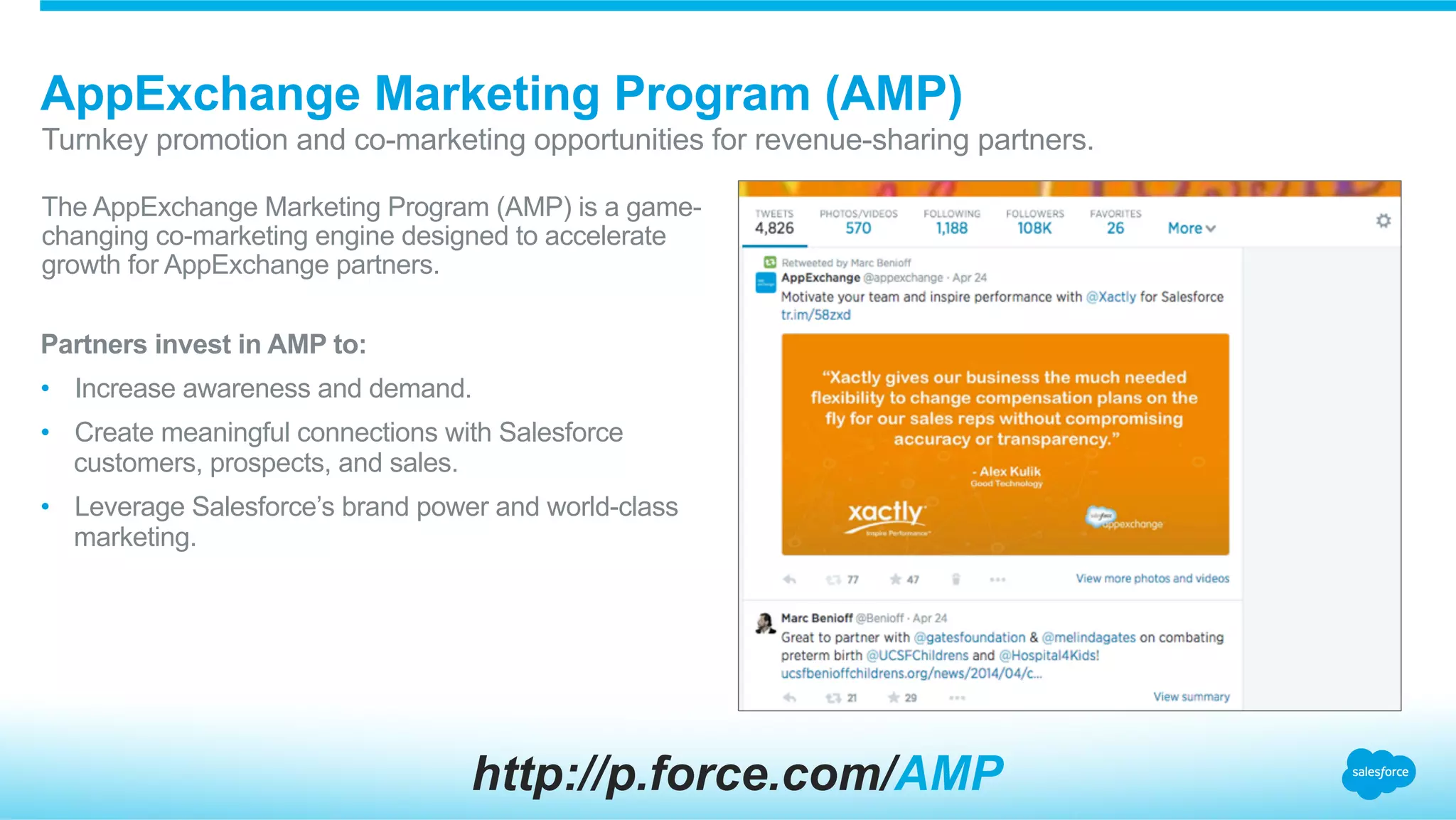 The AppExchange Marketing Program (AMP) is a game-
changing co-marketing engine designed to accelerate
growth for AppExchange partners.
AppExchange Marketing Program (AMP)
​ Turnkey promotion and co-marketing opportunities for revenue-sharing partners.
Partners invest in AMP to:
•  Increase awareness and demand.
•  Create meaningful connections with Salesforce
customers, prospects, and sales.
•  Leverage Salesforce’s brand power and world-class
marketing.
http://p.force.com/AMP
 