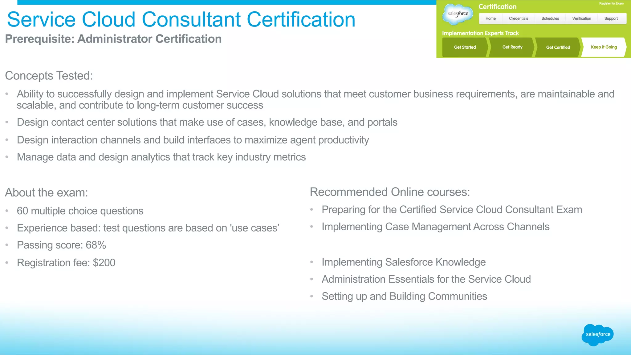 Service Cloud Consultant Certification
​ Prerequisite: Administrator Certification
​ Concepts Tested:
•  Ability to successfully design and implement Service Cloud solutions that meet customer business requirements, are maintainable and
scalable, and contribute to long-term customer success
•  Design contact center solutions that make use of cases, knowledge base, and portals
•  Design interaction channels and build interfaces to maximize agent productivity
•  Manage data and design analytics that track key industry metrics
​ About the exam:
•  60 multiple choice questions
•  Experience based: test questions are based on 'use cases’
•  Passing score: 68%
•  Registration fee: $200
Recommended Online courses:
•  Preparing for the Certified Service Cloud Consultant Exam
•  Implementing Case Management Across Channels
•  Implementing Salesforce Knowledge
•  Administration Essentials for the Service Cloud
•  Setting up and Building Communities
 