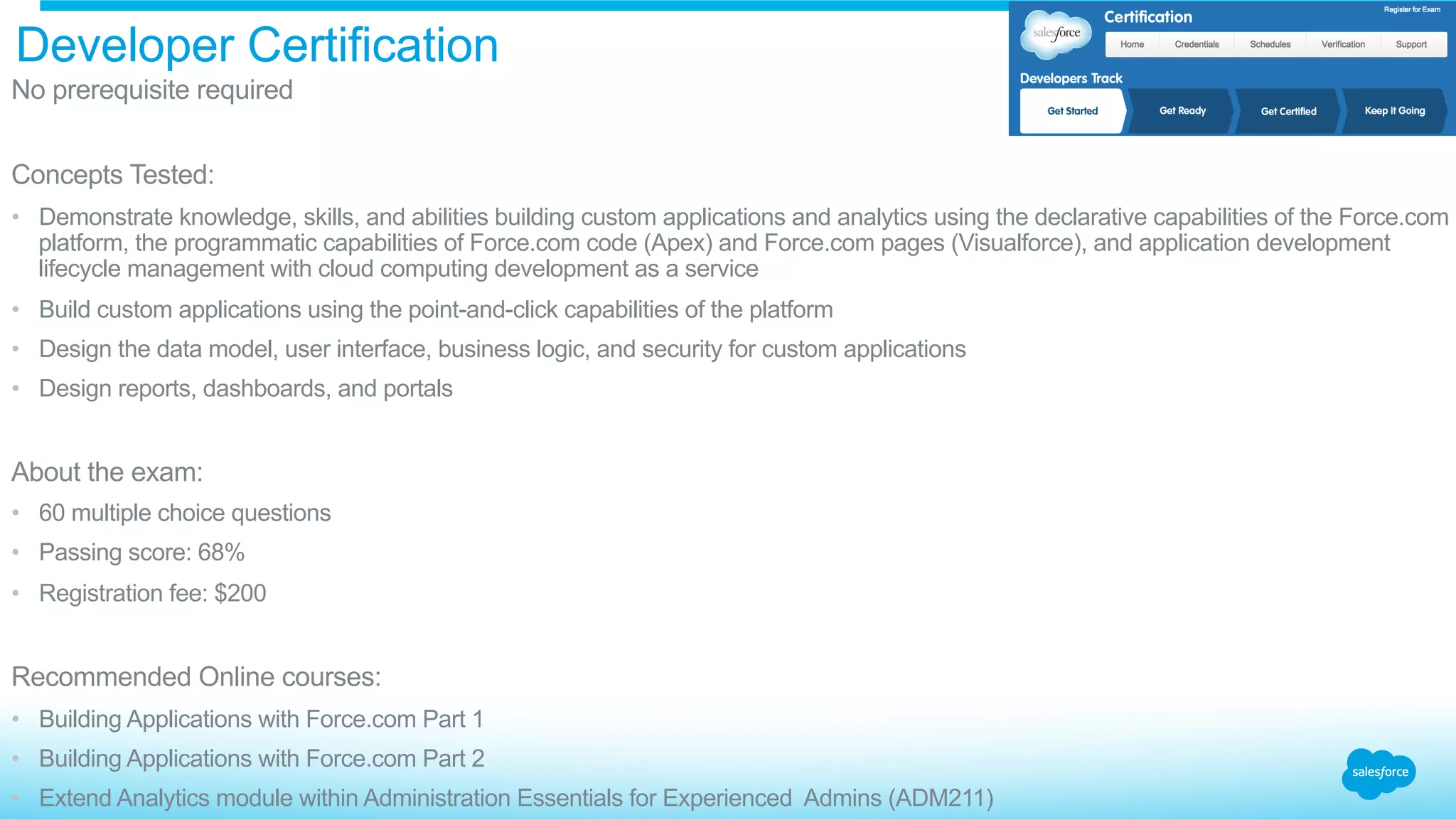 Developer Certification
​ No prerequisite required
​ Concepts Tested:
•  Demonstrate knowledge, skills, and abilities building custom applications and analytics using the declarative capabilities of the Force.com
platform, the programmatic capabilities of Force.com code (Apex) and Force.com pages (Visualforce), and application development
lifecycle management with cloud computing development as a service
•  Build custom applications using the point-and-click capabilities of the platform
•  Design the data model, user interface, business logic, and security for custom applications
•  Design reports, dashboards, and portals
​ About the exam:
•  60 multiple choice questions
•  Passing score: 68%
•  Registration fee: $200
​ Recommended Online courses:
•  Building Applications with Force.com Part 1
•  Building Applications with Force.com Part 2
•  Extend Analytics module within Administration Essentials for Experienced Admins (ADM211)
 