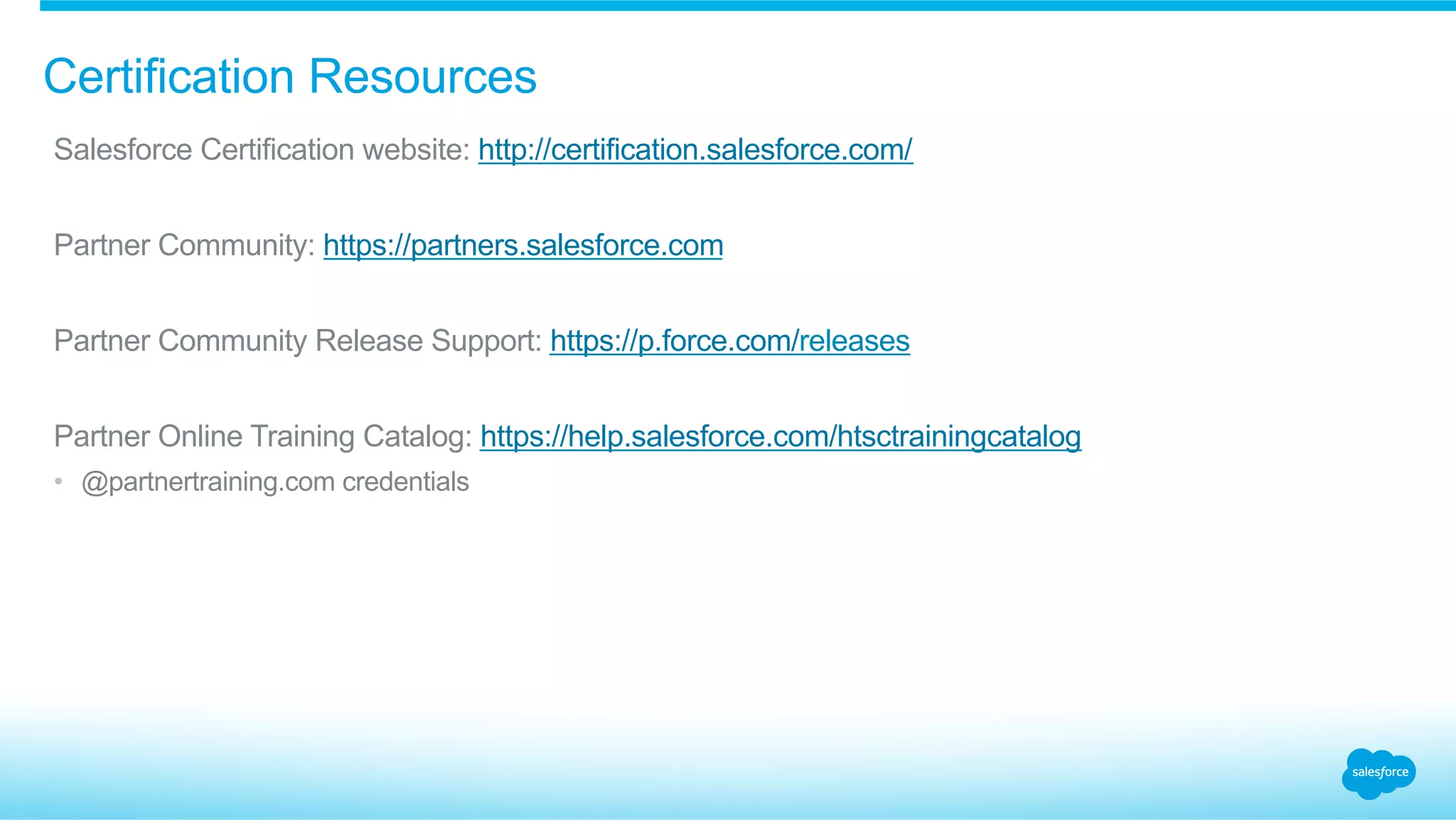 Certification Resources
​ Salesforce Certification website: http://certification.salesforce.com/
​ Partner Community: https://partners.salesforce.com
​ Partner Community Release Support: https://p.force.com/releases
​ Partner Online Training Catalog: https://help.salesforce.com/htsctrainingcatalog
•  @partnertraining.com credentials
 